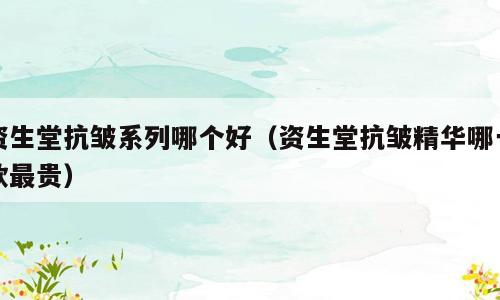 资生堂抗皱系列哪个好（资生堂抗皱精华哪一款最贵）