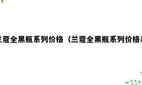 兰蔻全黑瓶系列价格（兰蔻全黑瓶系列价格表）