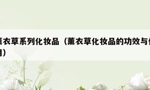 薰衣草系列化妆品（薰衣草化妆品的功效与作用）