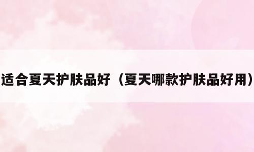 适合夏天护肤品好（夏天哪款护肤品好用）