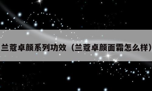 兰蔻卓颜系列功效（兰蔻卓颜面霜怎么样）