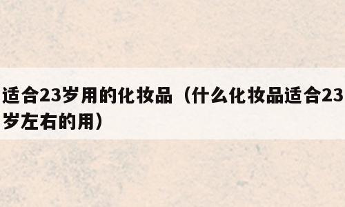 适合23岁用的化妆品（什么化妆品适合23岁左右的用）