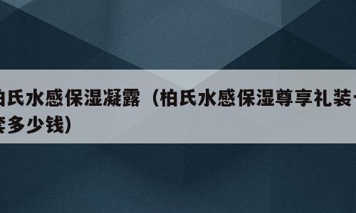 柏氏水感保湿凝露（柏氏水感保湿尊享礼装一套多少钱）