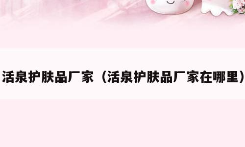 活泉护肤品厂家（活泉护肤品厂家在哪里）