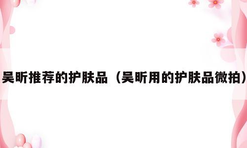 吴昕推荐的护肤品（吴昕用的护肤品微拍）