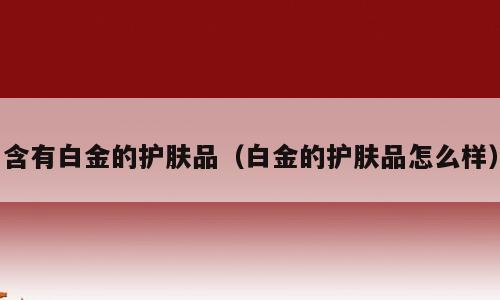 含有白金的护肤品（白金的护肤品怎么样）