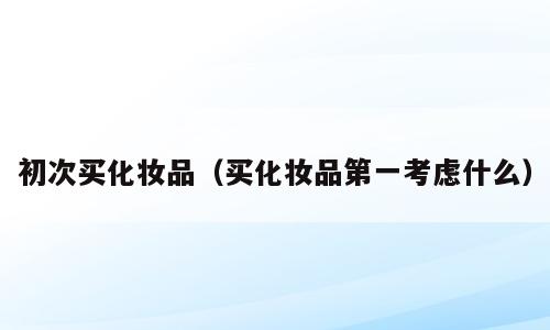 初次买化妆品（买化妆品第一考虑什么）