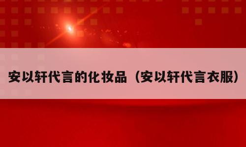 安以轩代言的化妆品（安以轩代言衣服）