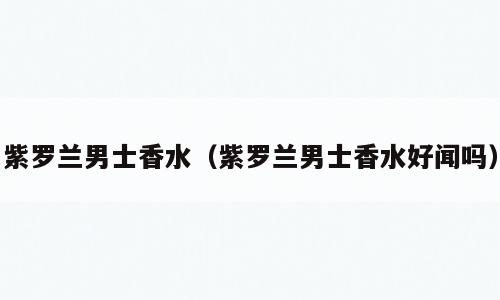 紫罗兰男士香水（紫罗兰男士香水好闻吗）