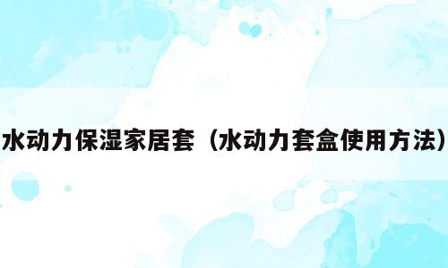 水动力保湿家居套（水动力套盒使用方法）