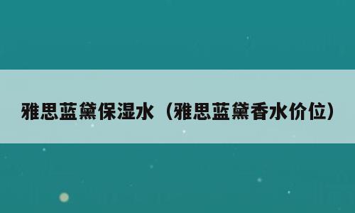 雅思蓝黛保湿水（雅思蓝黛香水价位）