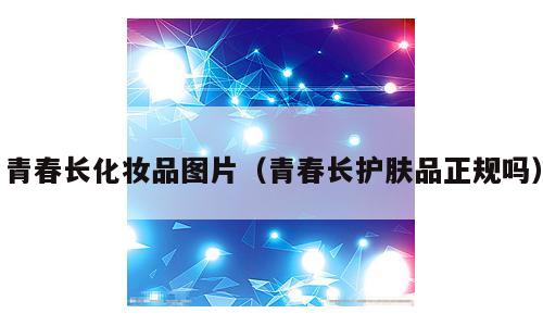青春长化妆品图片（青春长护肤品正规吗）