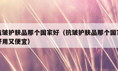 抗皱护肤品那个国家好（抗皱护肤品那个国家好用又便宜）