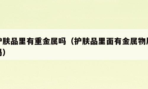 护肤品里有重金属吗（护肤品里面有金属物质吗）