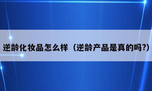 逆龄化妆品怎么样（逆龄产品是真的吗?）