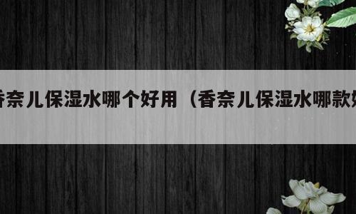 香奈儿保湿水哪个好用（香奈儿保湿水哪款好）