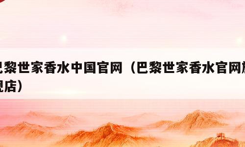 巴黎世家香水中国官网（巴黎世家香水官网旗舰店）
