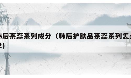 韩后茶蕊系列成分（韩后护肤品茶蕊系列怎么样）