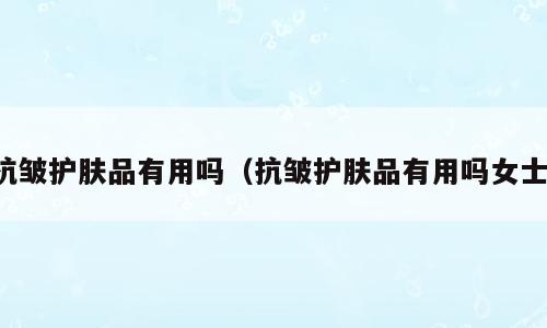 抗皱护肤品有用吗（抗皱护肤品有用吗女士）