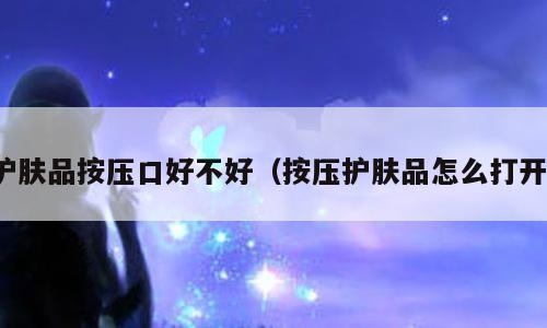 护肤品按压口好不好（按压护肤品怎么打开）