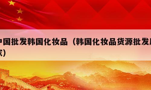 中国批发韩国化妆品（韩国化妆品货源批发厂家）