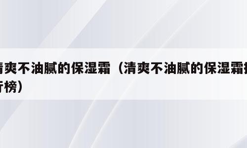 清爽不油腻的保湿霜（清爽不油腻的保湿霜排行榜）