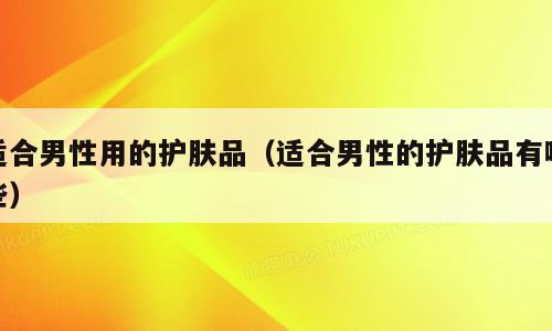 适合男性用的护肤品（适合男性的护肤品有哪些）