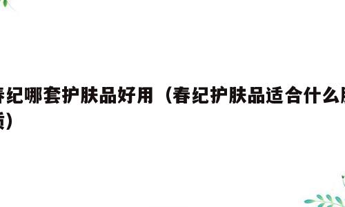 春纪哪套护肤品好用（春纪护肤品适合什么肤质）