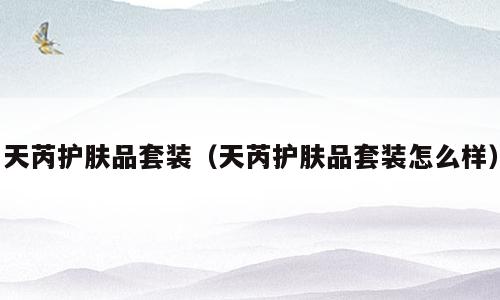 天芮护肤品套装（天芮护肤品套装怎么样）