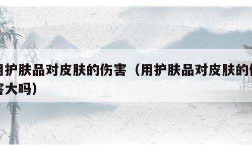 用护肤品对皮肤的伤害（用护肤品对皮肤的伤害大吗）