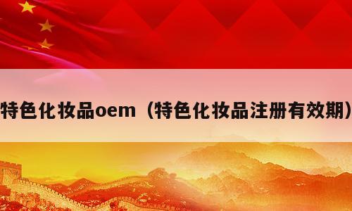 特色化妆品oem（特色化妆品注册有效期）