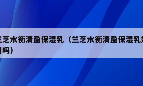 兰芝水衡清盈保湿乳（兰芝水衡清盈保湿乳好用吗）