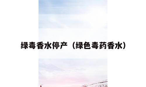 绿毒香水停产（绿色毒药香水）