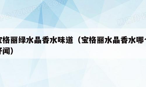 宝格丽绿水晶香水味道（宝格丽水晶香水哪个好闻）