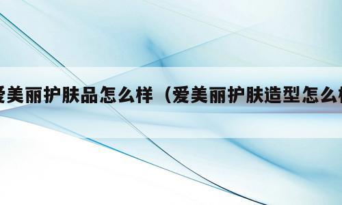 爱美丽护肤品怎么样（爱美丽护肤造型怎么样）