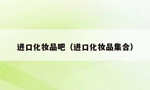 进口化妆品吧（进口化妆品集合）