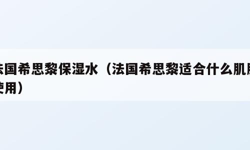 法国希思黎保湿水（法国希思黎适合什么肌肤使用）
