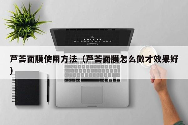 芦荟面膜使用方法（芦荟面膜怎么做才效果好）