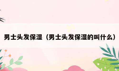 男士头发保湿（男士头发保湿的叫什么）