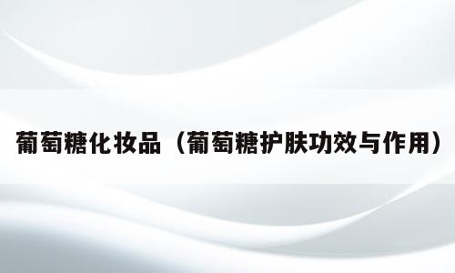 葡萄糖化妆品（葡萄糖护肤功效与作用）