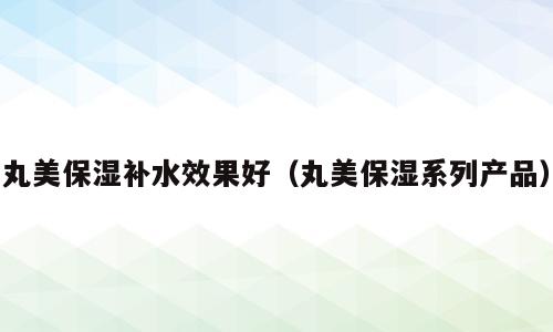 丸美保湿补水效果好（丸美保湿系列产品）