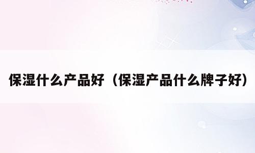 保湿什么产品好（保湿产品什么牌子好）