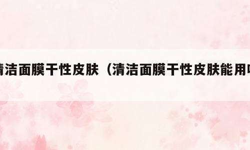 清洁面膜干性皮肤（清洁面膜干性皮肤能用吗）