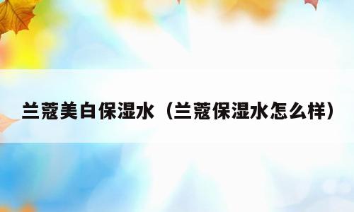 兰蔻美白保湿水（兰蔻保湿水怎么样）