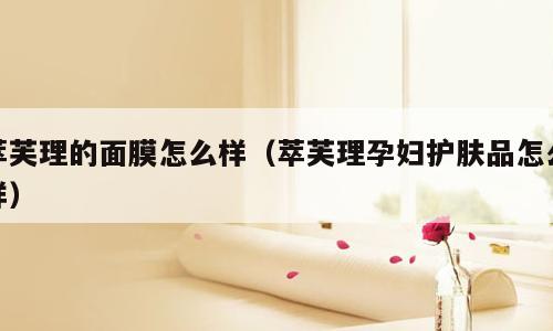 萃芙理的面膜怎么样（萃芙理孕妇护肤品怎么样）