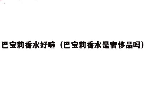 巴宝莉香水好嘛（巴宝莉香水是奢侈品吗）