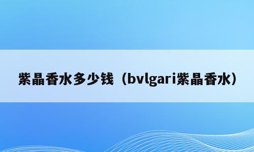 紫晶香水多少钱（bvlgari紫晶香水）
