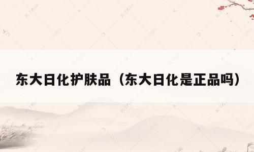东大日化护肤品（东大日化是正品吗）