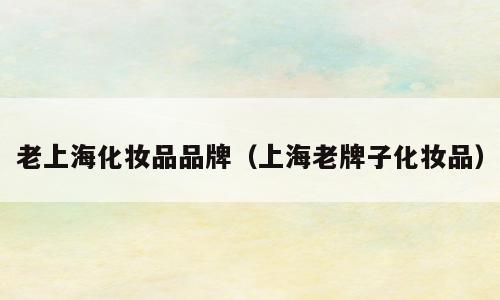 老上海化妆品品牌（上海老牌子化妆品）