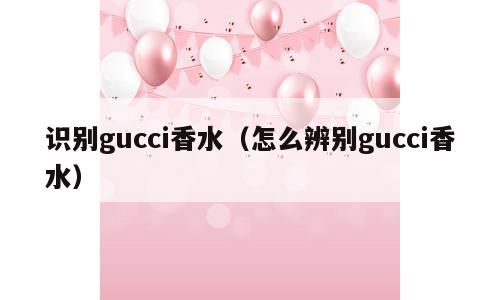 识别gucci香水（怎么辨别gucci香水）
